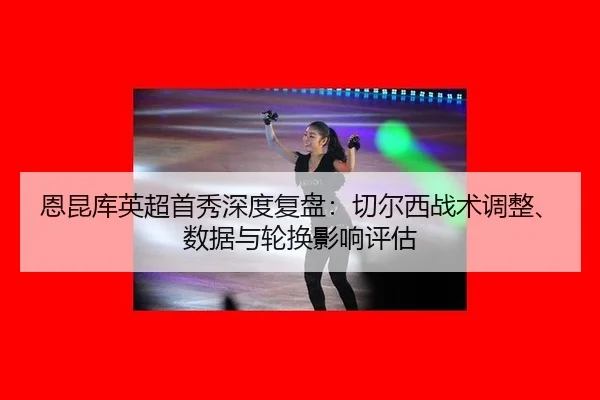 恩昆库英超首秀深度复盘：切尔西战术调整、数据与轮换影响评估