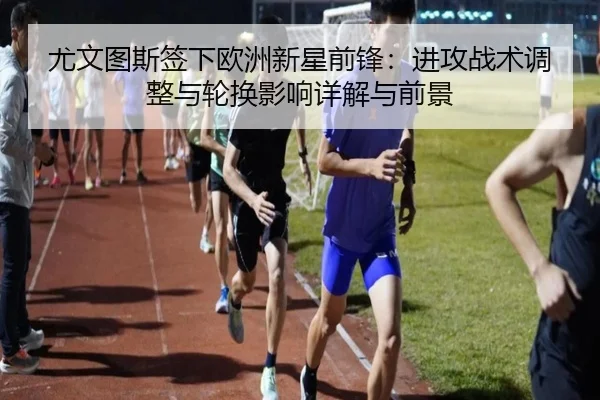 尤文图斯签下欧洲新星前锋：进攻战术调整与轮换影响详解与前景